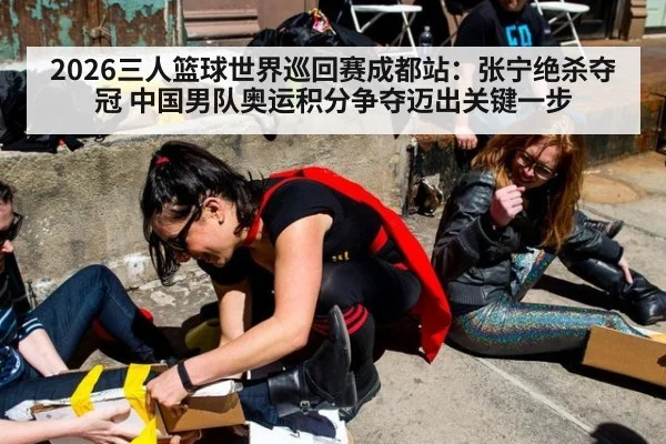 2026三人篮球世界巡回赛成都站：张宁绝杀夺冠 中国男队奥运积分争夺迈出关键一步