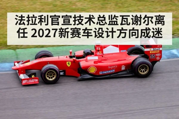 法拉利官宣技术总监瓦谢尔离任 2027新赛车设计方向成迷