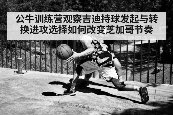 公牛训练营观察吉迪持球发起与转换进攻选择如何改变芝加哥节奏