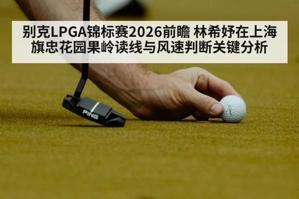 别克LPGA锦标赛2026前瞻 林希妤在上海旗忠花园果岭读线与风速判断关键分析