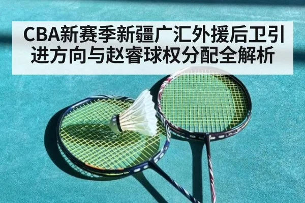 CBA新赛季新疆广汇外援后卫引进方向与赵睿球权分配全解析