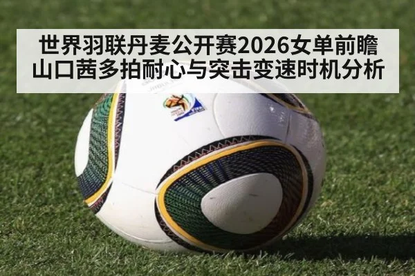 世界羽联丹麦公开赛2026女单前瞻 山口茜多拍耐心与突击变速时机分析