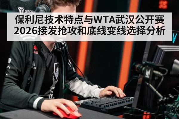 保利尼技术特点与WTA武汉公开赛2026接发抢攻和底线变线选择分析