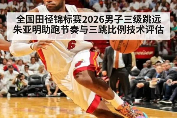 全国田径锦标赛2026男子三级跳远 朱亚明助跑节奏与三跳比例技术评估